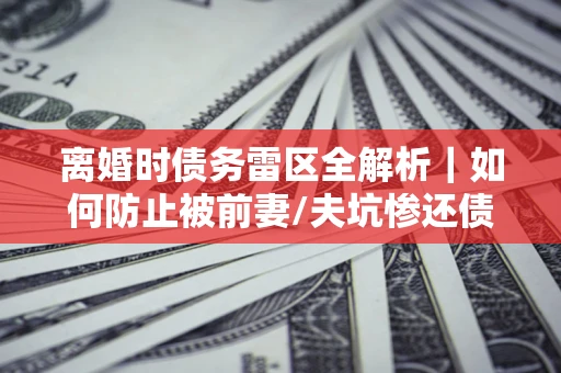 北京离婚时债务雷区全解析｜如何防止被前妻/夫坑惨还债？