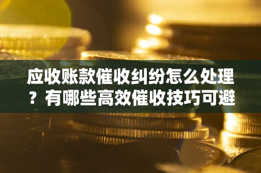 北京应收账款催收纠纷怎么处理？有哪些高效催收技巧可避免坏账？